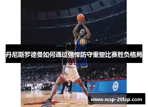 丹尼斯罗德曼如何通过强悍防守重塑比赛胜负格局