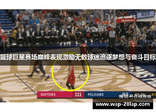 篮球巨星赛场巅峰表现激励无数球迷追逐梦想与奋斗目标