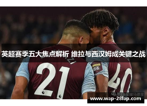 英超赛季五大焦点解析 维拉与西汉姆成关键之战