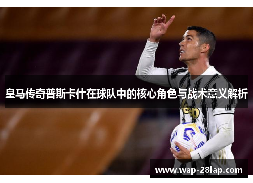 皇马传奇普斯卡什在球队中的核心角色与战术意义解析